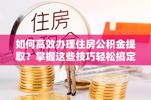 雨花如何高效办理住房公积金提取？掌握这些技巧轻松搞定