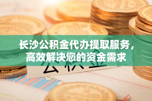 雨花长沙公积金代办提取服务，高效解决您的资金需求
