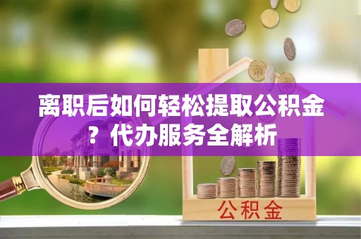 雨花离职后如何轻松提取公积金？代办服务全解析