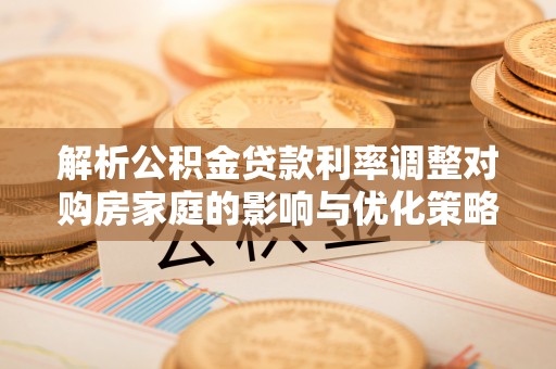 雨花解析公积金贷款利率调整对购房家庭的影响与优化策略