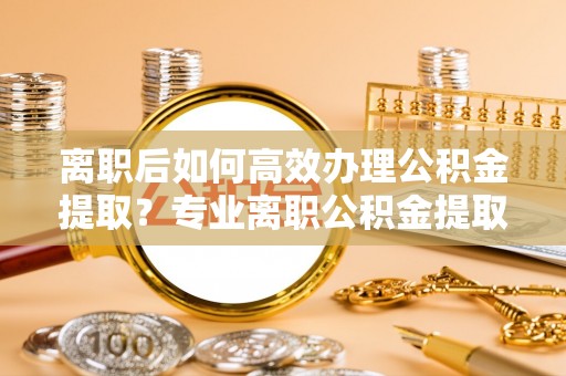 雨花离职后如何高效办理公积金提取？专业离职公积金提取代办服务详解