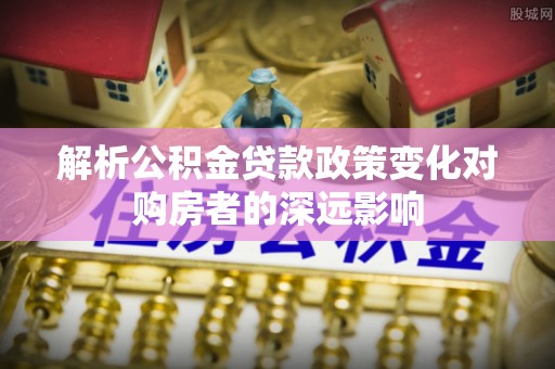 雨花解析公积金贷款政策变化对购房者的深远影响