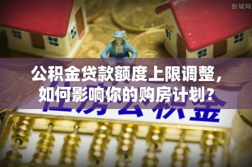 雨花公积金贷款额度上限调整，如何影响你的购房计划？
