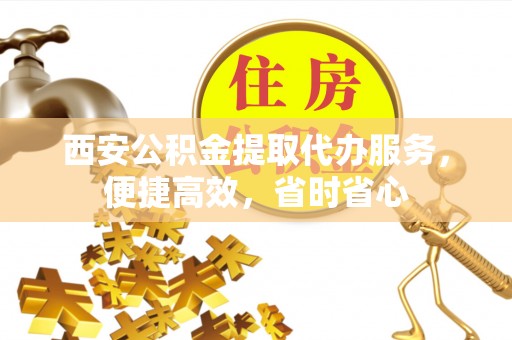 雨花西安公积金提取代办服务，便捷高效，省时省心