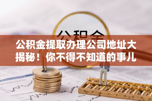 雨花公积金提取办理公司地址大揭秘！你不得不知道的事儿