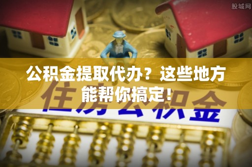 雨花公积金提取代办？这些地方能帮你搞定！