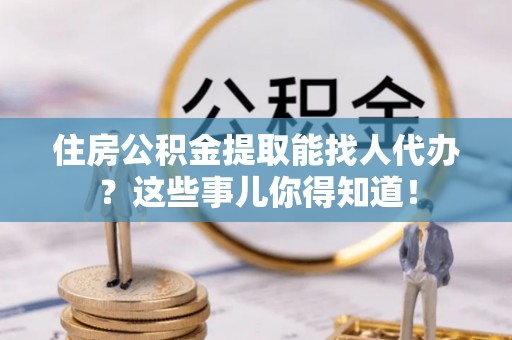 雨花住房公积金提取能找人代办？这些事儿你得知道！