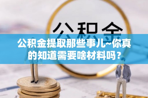 雨花公积金提取那些事儿~你真的知道需要啥材料吗？