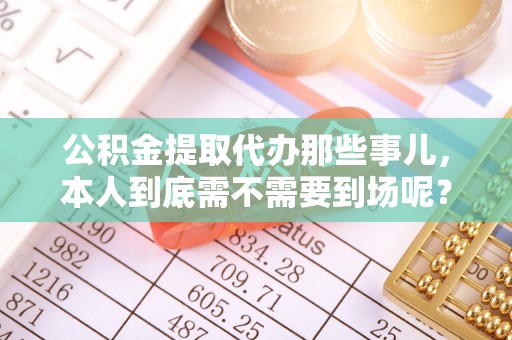 雨花公积金提取代办那些事儿，本人到底需不需要到场呢？