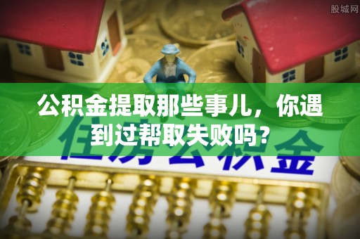 雨花公积金提取那些事儿，你遇到过帮取失败吗？