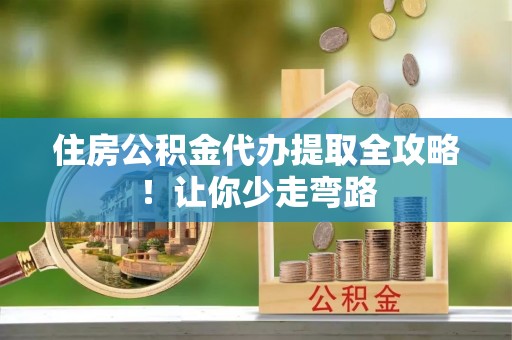 雨花住房公积金代办提取全攻略！让你少走弯路