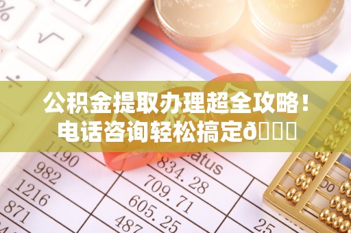 雨花公积金提取办理超全攻略！电话咨询轻松搞定😎