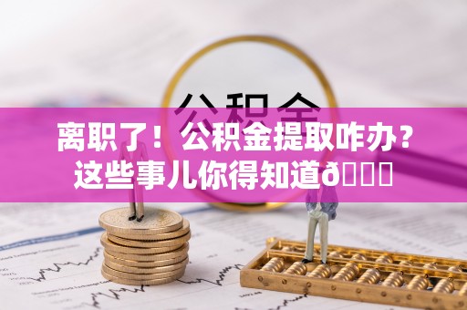 雨花离职了！公积金提取咋办？这些事儿你得知道😎