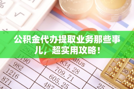 雨花公积金代办提取业务那些事儿，超实用攻略！
