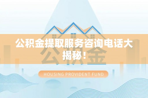 雨花公积金提取服务咨询电话大揭秘！