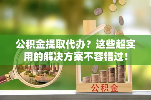 雨花公积金提取代办？这些超实用的解决方案不容错过！