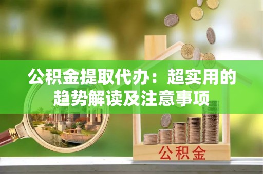 雨花公积金提取代办：超实用的趋势解读及注意事项