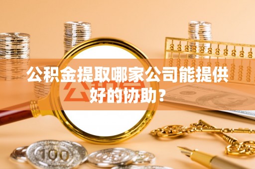 雨花公积金提取哪家公司能提供好的协助？