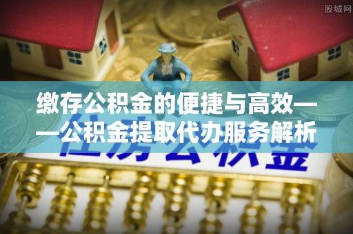 雨花缴存公积金的便捷与高效——公积金提取代办服务解析