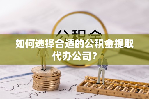 雨花如何选择合适的公积金提取代办公司？