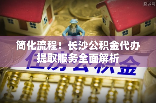 雨花简化流程！长沙公积金代办提取服务全面解析