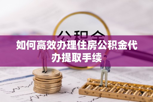 雨花如何高效办理住房公积金代办提取手续