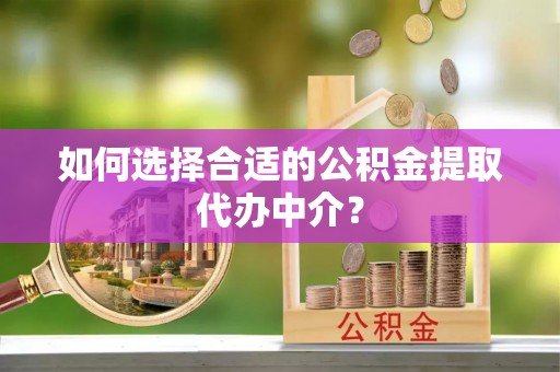雨花如何选择合适的公积金提取代办中介？