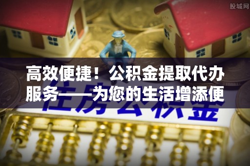 雨花高效便捷！公积金提取代办服务——为您的生活增添便利
