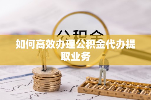雨花如何高效办理公积金代办提取业务