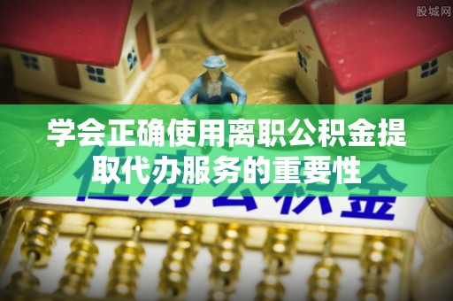 雨花学会正确使用离职公积金提取代办服务的重要性