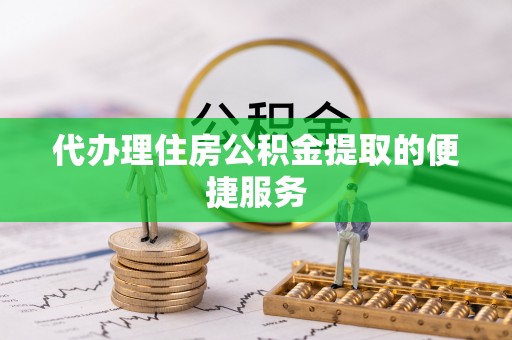 雨花代办理住房公积金提取的便捷服务