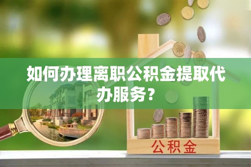 雨花如何办理离职公积金提取代办服务？